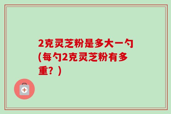 2克灵芝粉是多大一勺(每勺2克灵芝粉有多重？)-第1张图片-卓越灵芝孢子粉