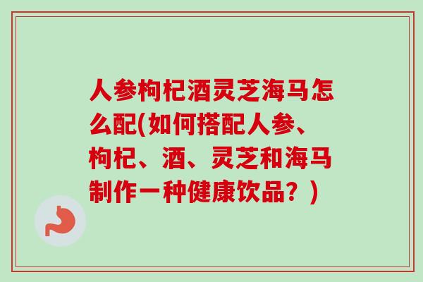 人参枸杞酒灵芝海马怎么配(如何搭配人参、枸杞、酒、灵芝和海马制作一种健康饮品?)-第1张图片-卓越灵芝孢子粉 人参枸杞酒灵芝海马怎么配(如何搭配人参、枸杞、酒、灵芝和海马制作一种健康饮品?)-第1张图片-卓越灵芝孢子粉