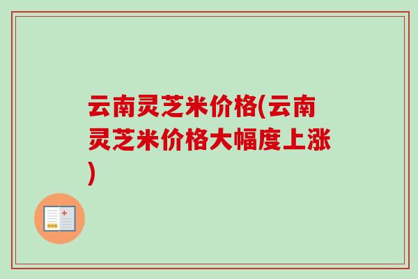 云南灵芝米价格(云南灵芝米价格大幅度上涨)-第1张图片-卓越灵芝孢子粉 云南灵芝米价格(云南灵芝米价格大幅度上涨)-第1张图片-卓越灵芝孢子粉