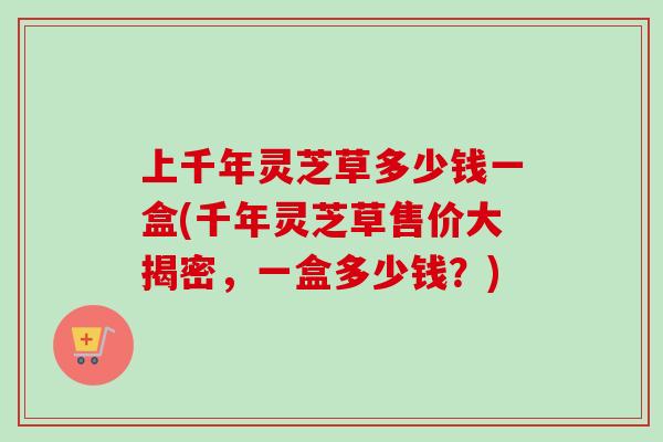 上千年灵芝草多少钱一盒(千年灵芝草售价大揭密，一盒多少钱？)-第1张图片-卓越灵芝孢子粉
