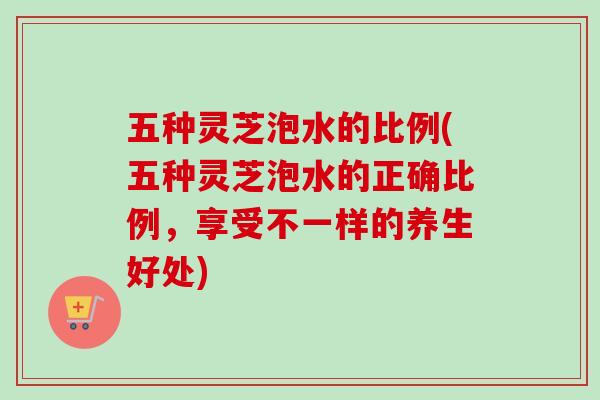 五种灵芝泡水的比例(五种灵芝泡水的正确比例，享受不一样的养生好处)-第1张图片-卓越灵芝孢子粉