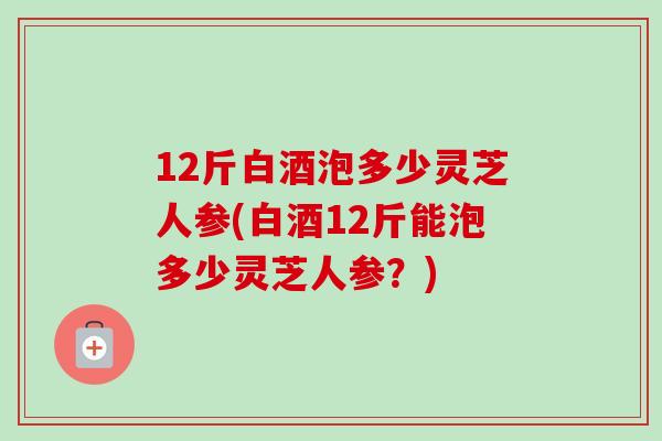12斤白酒泡多少灵芝人参(白酒12斤能泡多少灵芝人参?)-第1张图片-卓越灵芝孢子粉 12斤白酒泡多少灵芝人参(白酒12斤能泡多少灵芝人参?)-第1张图片-卓越灵芝孢子粉