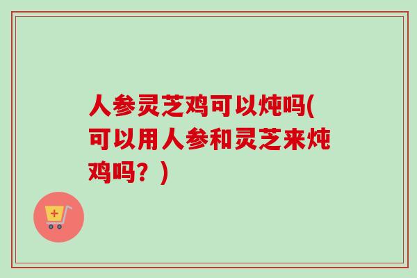 人参灵芝鸡可以炖吗(可以用人参和灵芝来炖鸡吗？)-第1张图片-卓越灵芝孢子粉
