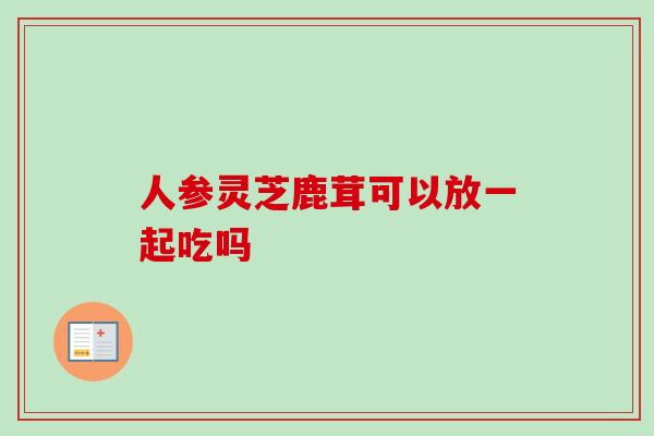 人参灵芝鹿茸可以放一起吃吗-第1张图片-卓越灵芝孢子粉