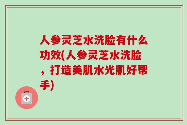 人参灵芝水洗脸有什么功效(人参灵芝水洗脸,打造美肌水光肌好帮手)-第1张图片-卓越灵芝孢子粉 人参灵芝水洗脸有什么功效(人参灵芝水洗脸,打造美肌水光肌好帮手)-第1张图片-卓越灵芝孢子粉