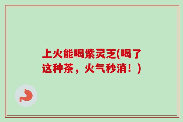 上火能喝紫灵芝(喝了这种茶，火气秒消！)-第1张图片-卓越灵芝孢子粉