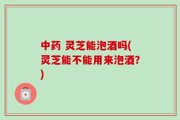 中药 灵芝能泡酒吗(灵芝能不能用来泡酒?)-第1张图片-卓越灵芝孢子粉 中药 灵芝能泡酒吗(灵芝能不能用来泡酒?)-第1张图片-卓越灵芝孢子粉