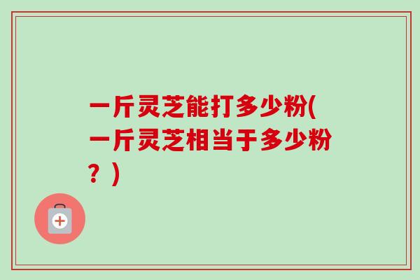 一斤灵芝能打多少粉(一斤灵芝相当于多少粉？)-第1张图片-卓越灵芝孢子粉