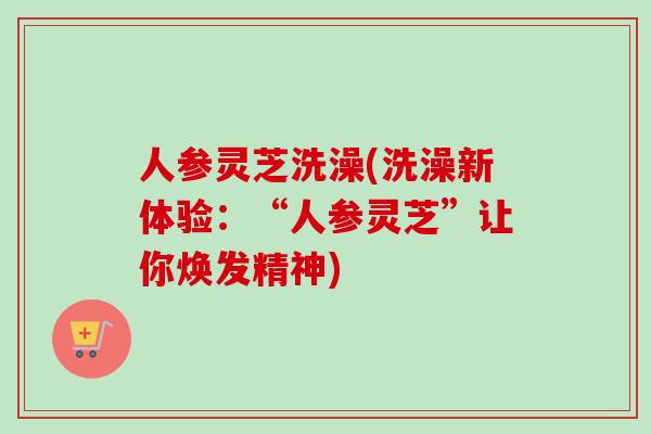 人参灵芝洗澡(洗澡新体验:“人参灵芝”让你焕发精神)-第1张图片-卓越灵芝孢子粉 人参灵芝洗澡(洗澡新体验:“人参灵芝”让你焕发精神)-第1张图片-卓越灵芝孢子粉