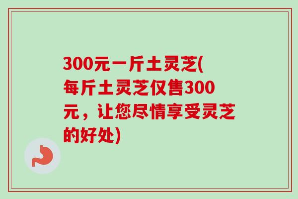 300元一斤土灵芝(每斤土灵芝仅售300元,让您尽情享受灵芝的好处)-第1张图片-卓越灵芝孢子粉 300元一斤土灵芝(每斤土灵芝仅售300元,让您尽情享受灵芝的好处)-第1张图片-卓越灵芝孢子粉