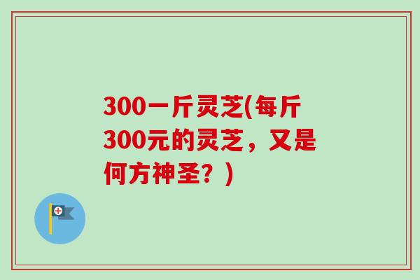 300一斤灵芝(每斤300元的灵芝,又是何方神圣?)-第1张图片-卓越灵芝孢子粉 300一斤灵芝(每斤300元的灵芝,又是何方神圣?)-第1张图片-卓越灵芝孢子粉