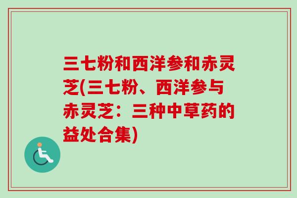 三七粉和西洋参和赤灵芝(三七粉、西洋参与赤灵芝:三种中草药的益处合集)-第1张图片-卓越灵芝孢子粉 三七粉和西洋参和赤灵芝(三七粉、西洋参与赤灵芝:三种中草药的益处合集)-第1张图片-卓越灵芝孢子粉