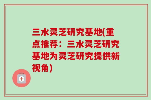 三水灵芝研究基地(重点推荐:三水灵芝研究基地为灵芝研究提供新视角)-第1张图片-卓越灵芝孢子粉 三水灵芝研究基地(重点推荐:三水灵芝研究基地为灵芝研究提供新视角)-第1张图片-卓越灵芝孢子粉