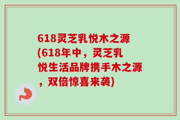 618灵芝乳悦木之源(618年中,灵芝乳悦生活品牌携手木之源,双倍惊喜来袭)-第1张图片-卓越灵芝孢子粉 618灵芝乳悦木之源(618年中,灵芝乳悦生活品牌携手木之源,双倍惊喜来袭)-第1张图片-卓越灵芝孢子粉