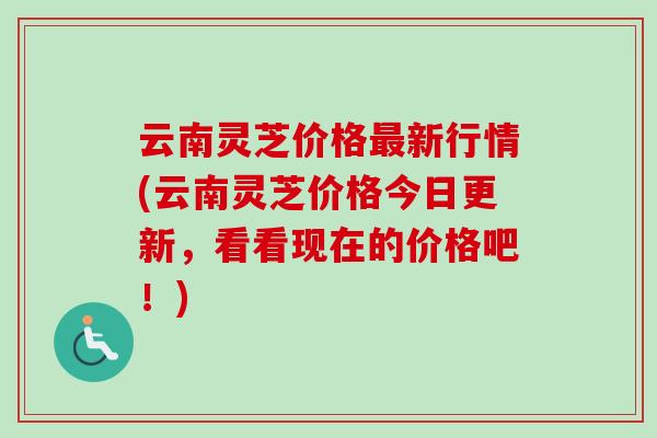 云南灵芝价格最新行情(云南灵芝价格今日更新，看看现在的价格吧！)-第1张图片-卓越灵芝孢子粉