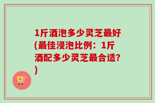 1斤酒泡多少灵芝最好(最佳浸泡比例:1斤酒配多少灵芝最合适?)-第1张图片-卓越灵芝孢子粉 1斤酒泡多少灵芝最好(最佳浸泡比例:1斤酒配多少灵芝最合适?)-第1张图片-卓越灵芝孢子粉