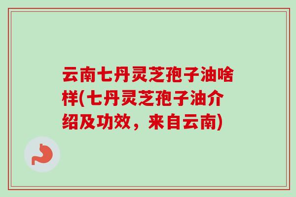 云南七丹灵芝孢子油啥样(七丹灵芝孢子油介绍及功效,来自云南)-第1张图片-卓越灵芝孢子粉 云南七丹灵芝孢子油啥样(七丹灵芝孢子油介绍及功效,来自云南)-第1张图片-卓越灵芝孢子粉