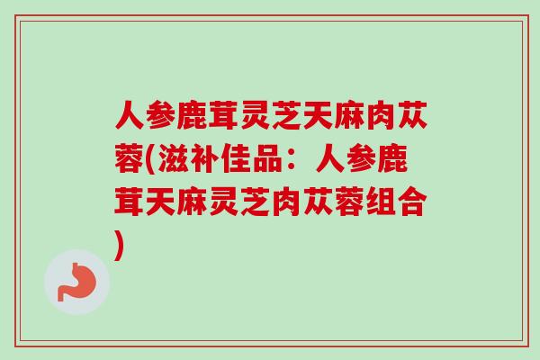 人参鹿茸灵芝天麻肉苁蓉(滋补佳品:人参鹿茸天麻灵芝肉苁蓉组合)-第1张图片-卓越灵芝孢子粉 人参鹿茸灵芝天麻肉苁蓉(滋补佳品:人参鹿茸天麻灵芝肉苁蓉组合)-第1张图片-卓越灵芝孢子粉