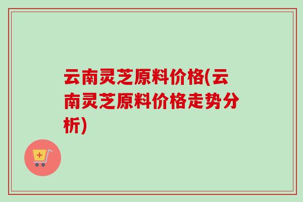 云南灵芝原料价格(云南灵芝原料价格走势分析)-第1张图片-卓越灵芝孢子粉 云南灵芝原料价格(云南灵芝原料价格走势分析)-第1张图片-卓越灵芝孢子粉