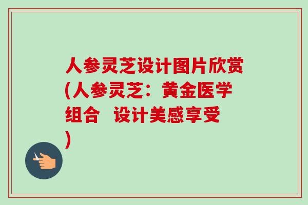 人参灵芝设计图片欣赏(人参灵芝：黄金医学组合  设计美感享受)-第1张图片-卓越灵芝孢子粉