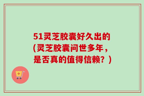 51灵芝胶囊好久出的(灵芝胶囊问世多年，是否真的值得信赖？)-第1张图片-卓越灵芝孢子粉