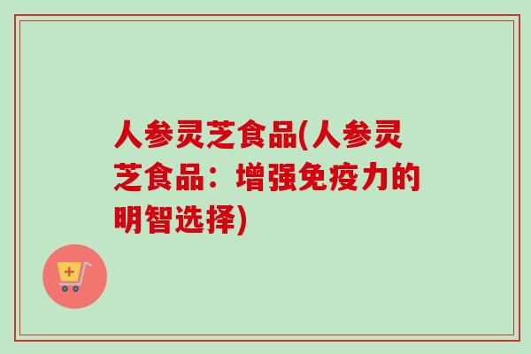 人参灵芝食品(人参灵芝食品：增强免疫力的明智选择)-第1张图片-卓越灵芝孢子粉
