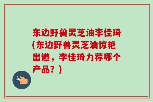 东边野兽灵芝油李佳琦(东边野兽灵芝油惊艳出道，李佳琦力荐哪个产品？)-第1张图片-卓越灵芝孢子粉