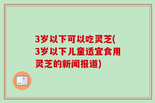 3岁以下可以吃灵芝(3岁以下儿童适宜食用灵芝的新闻报道)-第1张图片-卓越灵芝孢子粉