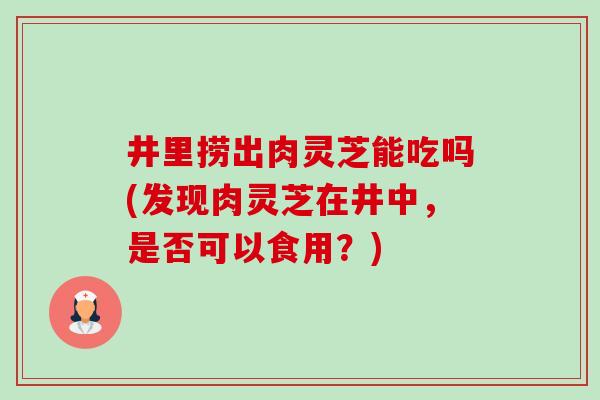 井里捞出肉灵芝能吃吗(发现肉灵芝在井中，是否可以食用？)-第1张图片-卓越灵芝孢子粉