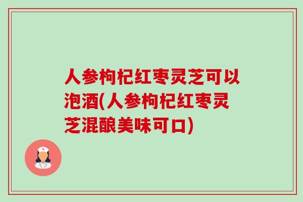 人参枸杞红枣灵芝可以泡酒(人参枸杞红枣灵芝混酿美味可口)-第1张图片-卓越灵芝孢子粉