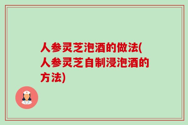 人参灵芝泡酒的做法(人参灵芝自制浸泡酒的方法)-第1张图片-卓越灵芝孢子粉