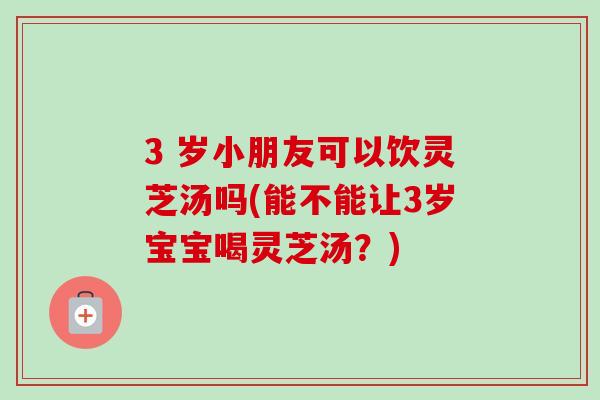 3 岁小朋友可以饮灵芝汤吗(能不能让3岁宝宝喝灵芝汤?)-第1张图片-卓越灵芝孢子粉 3 岁小朋友可以饮灵芝汤吗(能不能让3岁宝宝喝灵芝汤?)-第1张图片-卓越灵芝孢子粉