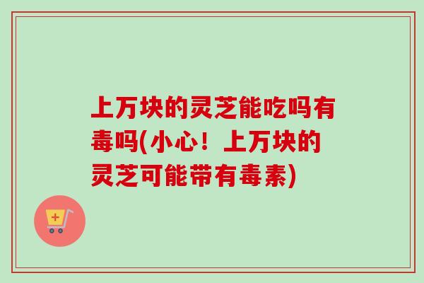 上万块的灵芝能吃吗有毒吗(小心!上万块的灵芝可能带有毒素)-第1张图片-卓越灵芝孢子粉 上万块的灵芝能吃吗有毒吗(小心!上万块的灵芝可能带有毒素)-第1张图片-卓越灵芝孢子粉