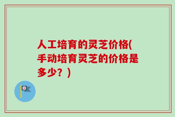 人工培育的灵芝价格(手动培育灵芝的价格是多少？)-第1张图片-卓越灵芝孢子粉