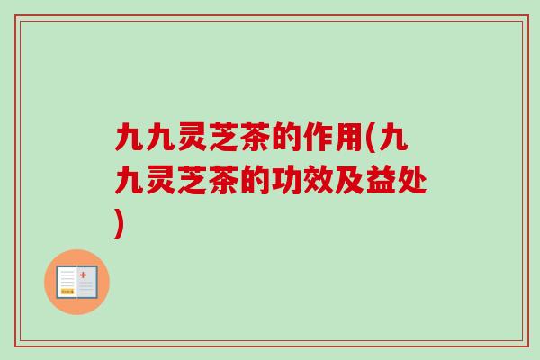九九灵芝茶的作用(九九灵芝茶的功效及益处)-第1张图片-卓越灵芝孢子粉