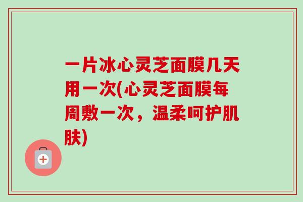 一片冰心灵芝面膜几天用一次(心灵芝面膜每周敷一次,温柔呵护肌肤)-第1张图片-卓越灵芝孢子粉 一片冰心灵芝面膜几天用一次(心灵芝面膜每周敷一次,温柔呵护肌肤)-第1张图片-卓越灵芝孢子粉