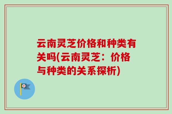 云南灵芝价格和种类有关吗(云南灵芝：价格与种类的关系探析)-第1张图片-卓越灵芝孢子粉