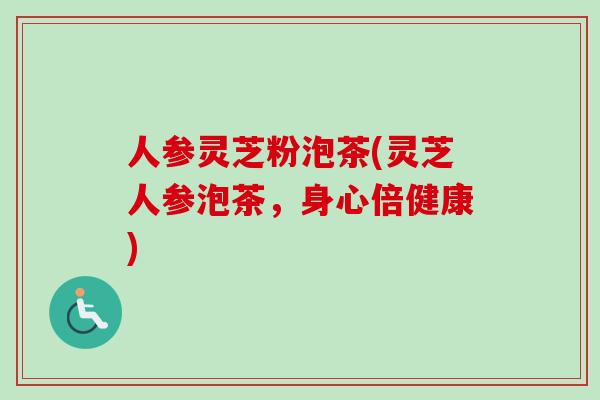 人参灵芝粉泡茶(灵芝人参泡茶，身心倍健康)-第1张图片-卓越灵芝孢子粉