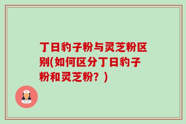 丁日豹子粉与灵芝粉区别(如何区分丁日豹子粉和灵芝粉?)-第1张图片-卓越灵芝孢子粉 丁日豹子粉与灵芝粉区别(如何区分丁日豹子粉和灵芝粉?)-第1张图片-卓越灵芝孢子粉