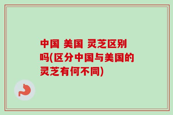 中国 美国 灵芝区别吗(区分中国与美国的灵芝有何不同)-第1张图片-卓越灵芝孢子粉