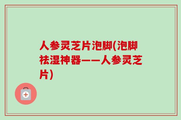 人参灵芝片泡脚(泡脚祛湿神器——人参灵芝片)-第1张图片-卓越灵芝孢子粉 人参灵芝片泡脚(泡脚祛湿神器——人参灵芝片)-第1张图片-卓越灵芝孢子粉