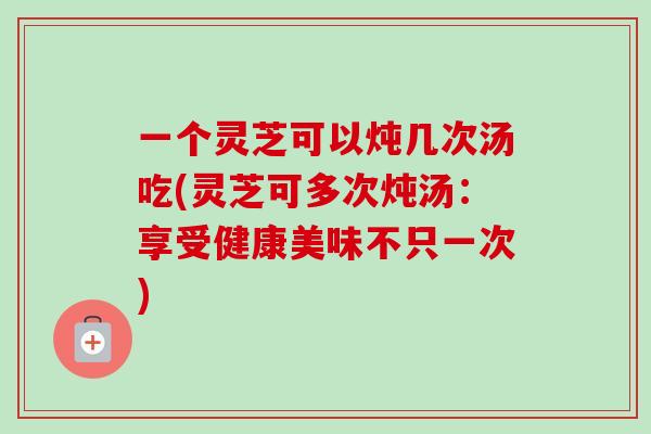 一个灵芝可以炖几次汤吃(灵芝可多次炖汤:享受健康美味不只一次)-第1张图片-卓越灵芝孢子粉 一个灵芝可以炖几次汤吃(灵芝可多次炖汤:享受健康美味不只一次)-第1张图片-卓越灵芝孢子粉
