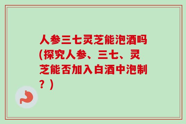 人参三七灵芝能泡酒吗(探究人参、三七、灵芝能否加入白酒中泡制?)-第1张图片-卓越灵芝孢子粉 人参三七灵芝能泡酒吗(探究人参、三七、灵芝能否加入白酒中泡制?)-第1张图片-卓越灵芝孢子粉