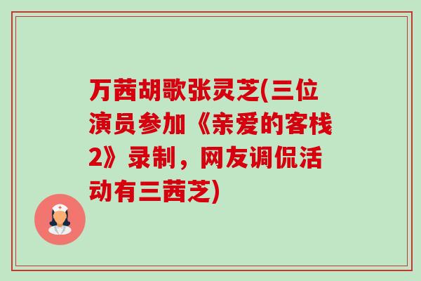 万茜胡歌张灵芝(三位演员参加《亲爱的客栈2》录制，网友调侃活动有三茜芝)-第1张图片-卓越灵芝孢子粉