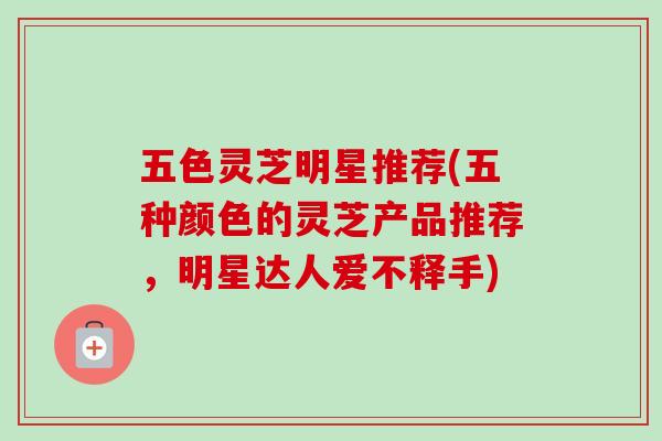 五色灵芝明星推荐(五种颜色的灵芝产品推荐，明星达人爱不释手)-第1张图片-卓越灵芝孢子粉