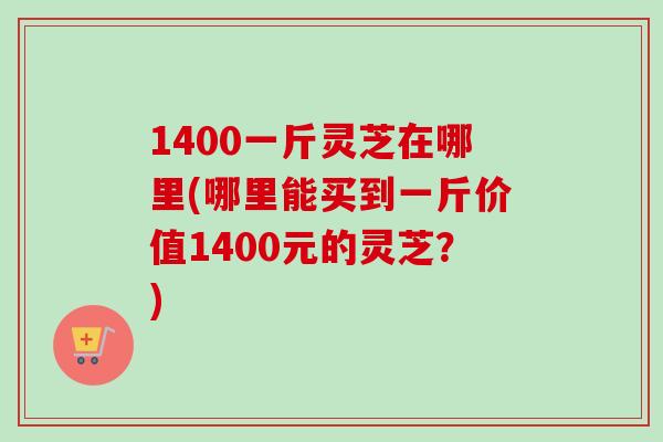 1400一斤灵芝在哪里(哪里能买到一斤价值1400元的灵芝？)-第1张图片-卓越灵芝孢子粉