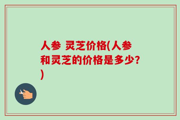 人参 灵芝价格(人参和灵芝的价格是多少？)-第1张图片-卓越灵芝孢子粉
