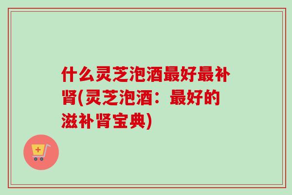 什么灵芝泡酒最好最补肾(灵芝泡酒:最好的滋补肾宝典)-第1张图片-卓越灵芝孢子粉 什么灵芝泡酒最好最补肾(灵芝泡酒:最好的滋补肾宝典)-第1张图片-卓越灵芝孢子粉
