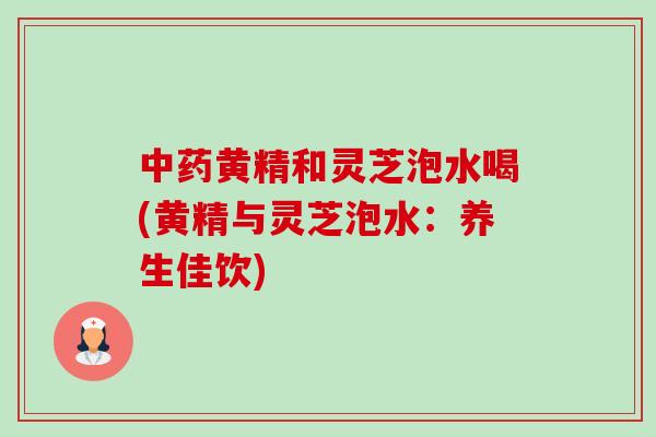 中药黄精和灵芝泡水喝(黄精与灵芝泡水：养生佳饮)-第1张图片-卓越灵芝孢子粉