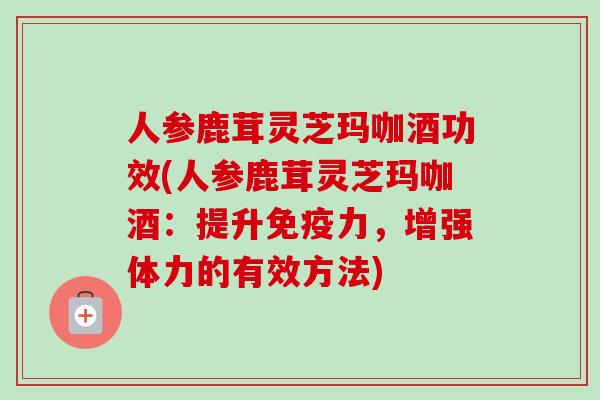 人参鹿茸灵芝玛咖酒功效(人参鹿茸灵芝玛咖酒:提升免疫力,增强体力的有效方法)-第1张图片-卓越灵芝孢子粉 人参鹿茸灵芝玛咖酒功效(人参鹿茸灵芝玛咖酒:提升免疫力,增强体力的有效方法)-第1张图片-卓越灵芝孢子粉